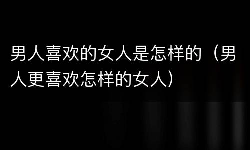 男人喜欢的女人是怎样的（男人更喜欢怎样的女人）