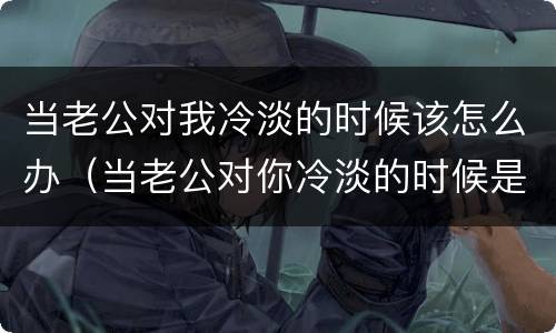 当老公对我冷淡的时候该怎么办（当老公对你冷淡的时候是什么原因）