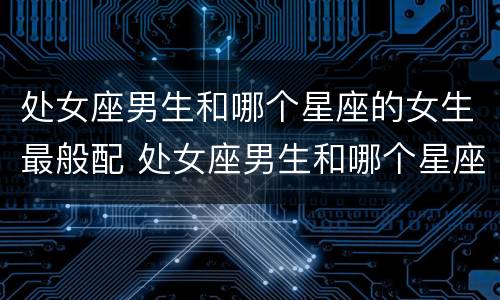 处女座男生和哪个星座的女生最般配 处女座男生和哪个星座女生最合适