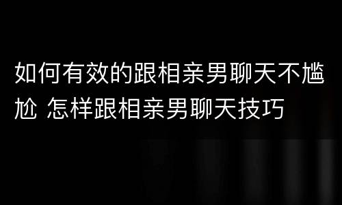 如何有效的跟相亲男聊天不尴尬 怎样跟相亲男聊天技巧