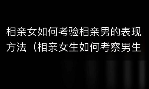 相亲女如何考验相亲男的表现方法（相亲女生如何考察男生）