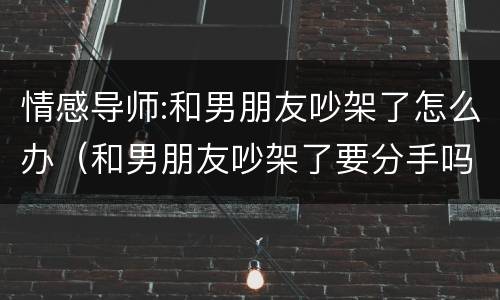 情感导师:和男朋友吵架了怎么办（和男朋友吵架了要分手吗）