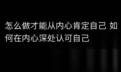 怎么做才能从内心肯定自己 如何在内心深处认可自己
