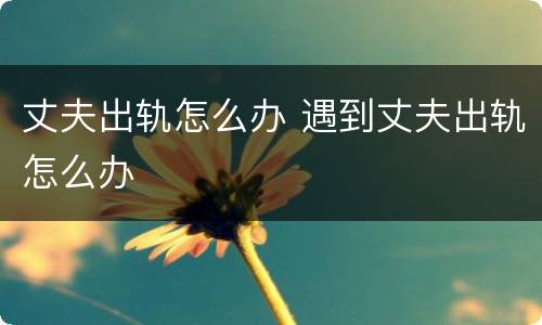 丈夫出轨怎么办 遇到丈夫出轨怎么办