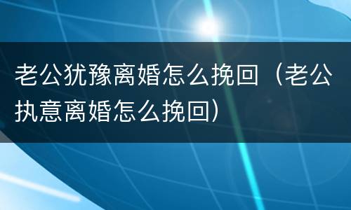 老公犹豫离婚怎么挽回（老公执意离婚怎么挽回）