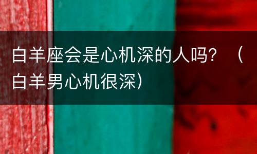 白羊座会是心机深的人吗？（白羊男心机很深）