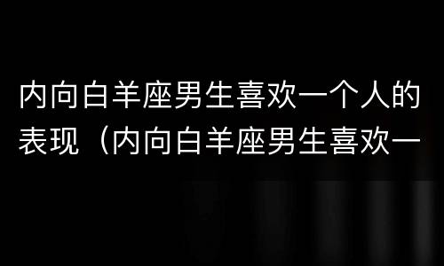内向白羊座男生喜欢一个人的表现（内向白羊座男生喜欢一个人的表现是什么）