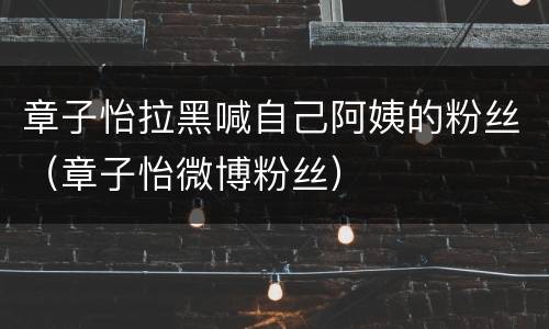 章子怡拉黑喊自己阿姨的粉丝（章子怡微博粉丝）