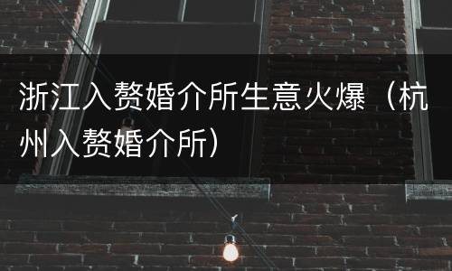 浙江入赘婚介所生意火爆（杭州入赘婚介所）