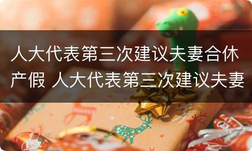 人大代表第三次建议夫妻合休产假 人大代表第三次建议夫妻合休产假怎么写