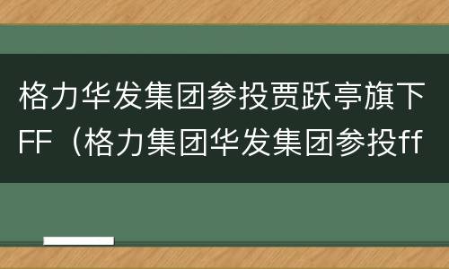 格力华发集团参投贾跃亭旗下FF（格力集团华发集团参投ff）