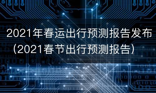 2021年春运出行预测报告发布（2021春节出行预测报告）