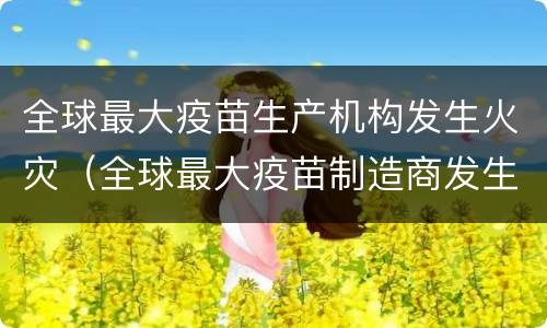 全球最大疫苗生产机构发生火灾（全球最大疫苗制造商发生火灾）