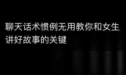 聊天话术惯例无用教你和女生讲好故事的关键