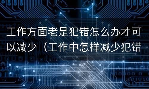 工作方面老是犯错怎么办才可以减少（工作中怎样减少犯错）