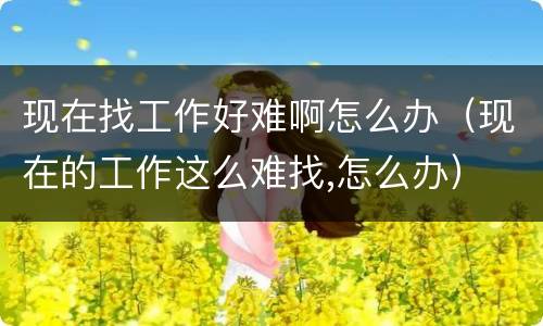 现在找工作好难啊怎么办（现在的工作这么难找,怎么办）
