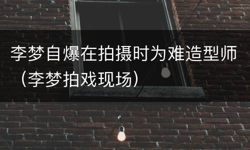 李梦自爆在拍摄时为难造型师（李梦拍戏现场）
