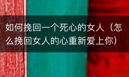 如何挽回一个死心的女人（怎么挽回女人的心重新爱上你）