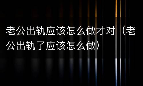 老公出轨应该怎么做才对（老公出轨了应该怎么做）