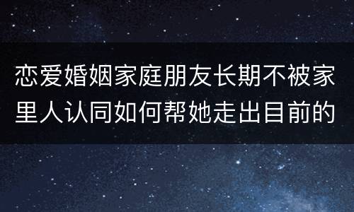 恋爱婚姻家庭朋友长期不被家里人认同如何帮她走出目前的困境