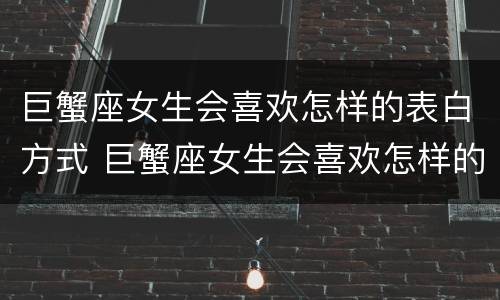巨蟹座女生会喜欢怎样的表白方式 巨蟹座女生会喜欢怎样的表白方式呢