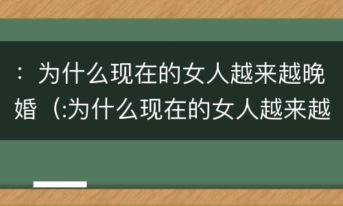 ：为什么现在的女人越来越晚婚（:为什么现在的女人越来越晚婚呢）