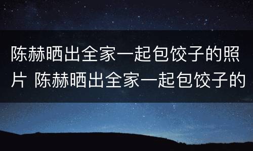 陈赫晒出全家一起包饺子的照片 陈赫晒出全家一起包饺子的照片是哪一期