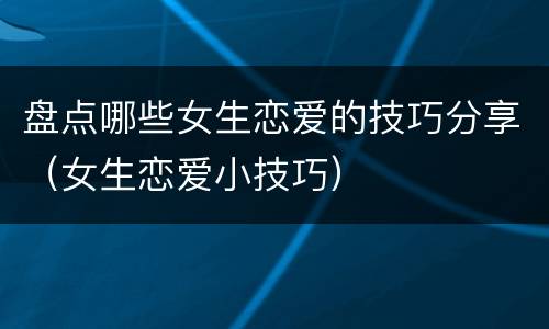 盘点哪些女生恋爱的技巧分享（女生恋爱小技巧）
