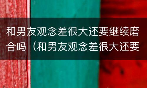 和男友观念差很大还要继续磨合吗（和男友观念差很大还要继续磨合吗小说）