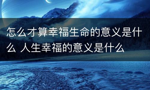 怎么才算幸福生命的意义是什么 人生幸福的意义是什么
