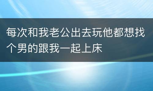 每次和我老公出去玩他都想找个男的跟我一起上床