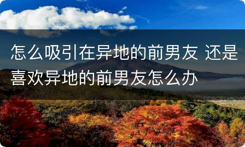 怎么吸引在异地的前男友 还是喜欢异地的前男友怎么办