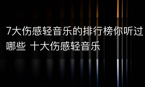 7大伤感轻音乐的排行榜你听过哪些 十大伤感轻音乐