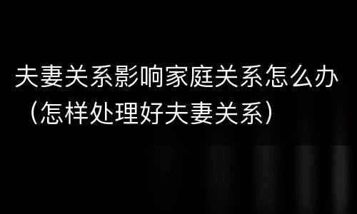 夫妻关系影响家庭关系怎么办（怎样处理好夫妻关系）