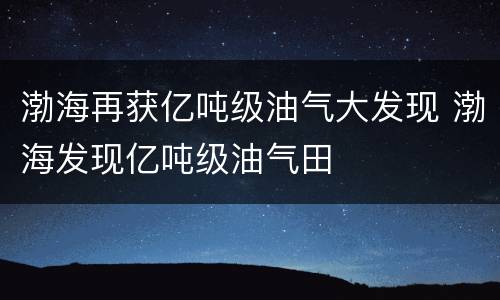 渤海再获亿吨级油气大发现 渤海发现亿吨级油气田