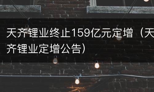 天齐锂业终止159亿元定增（天齐锂业定增公告）