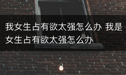 我女生占有欲太强怎么办 我是女生占有欲太强怎么办