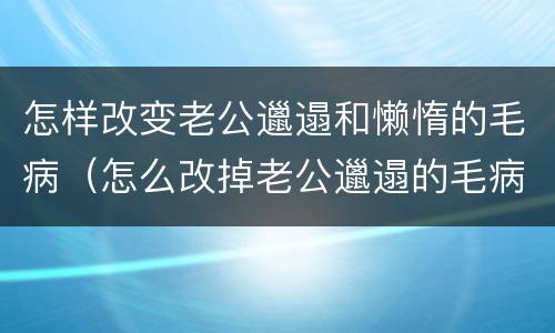 怎样改变老公邋遢和懒惰的毛病（怎么改掉老公邋遢的毛病）