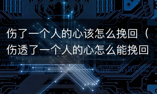伤了一个人的心该怎么挽回（伤透了一个人的心怎么能挽回）