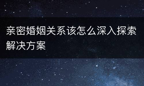 亲密婚姻关系该怎么深入探索解决方案
