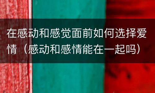 在感动和感觉面前如何选择爱情（感动和感情能在一起吗）