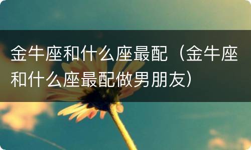 金牛座和什么座最配（金牛座和什么座最配做男朋友）