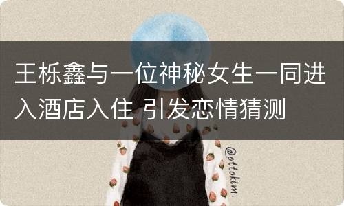 王栎鑫与一位神秘女生一同进入酒店入住 引发恋情猜测