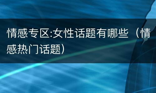 情感专区:女性话题有哪些（情感热门话题）