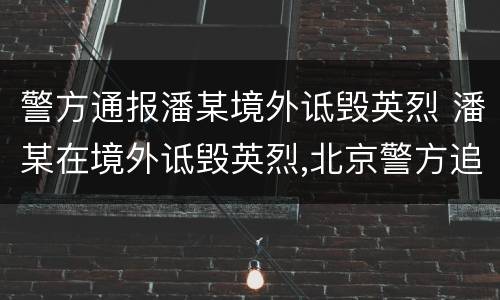 警方通报潘某境外诋毁英烈 潘某在境外诋毁英烈,北京警方追逃