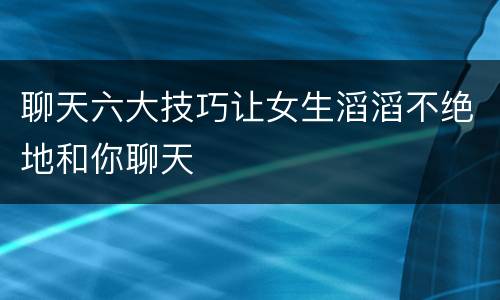 聊天六大技巧让女生滔滔不绝地和你聊天