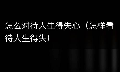 怎么对待人生得失心（怎样看待人生得失）