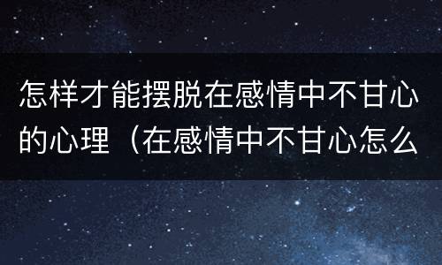 怎样才能摆脱在感情中不甘心的心理（在感情中不甘心怎么办）