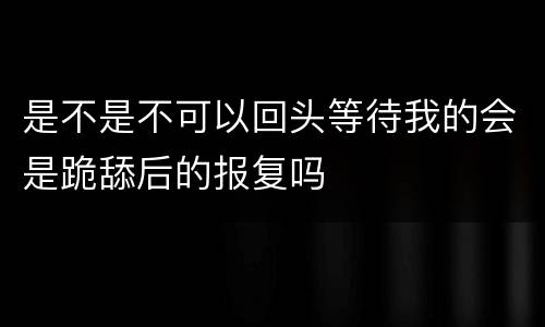 是不是不可以回头等待我的会是跪舔后的报复吗