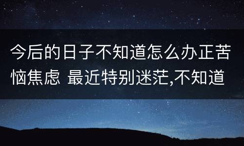 今后的日子不知道怎么办正苦恼焦虑 最近特别迷茫,不知道以后的日子该怎么过